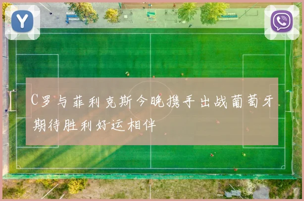 C罗与菲利克斯今晚携手出战葡萄牙期待胜利好运相伴