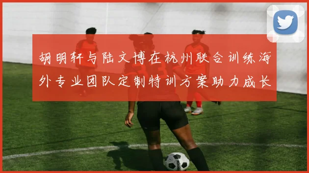 胡明轩与陆文博在杭州联合训练海外专业团队定制特训方案助力成长