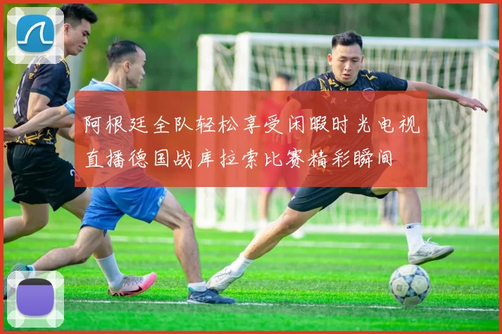 阿根廷全队轻松享受闲暇时光电视直播德国战库拉索比赛精彩瞬间