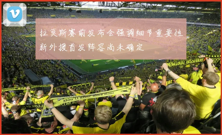 拉莫斯赛前发布会强调细节重要性新外援首发阵容尚未确定